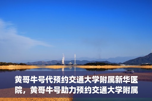 黄哥牛号代预约交通大学附属新华医院，黄哥牛号助力预约交通大学附属新华医院服务