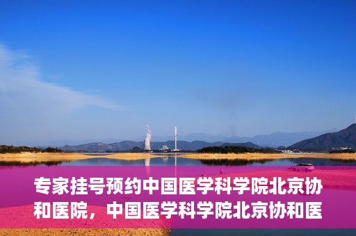 专家挂号预约中国医学科学院北京协和医院，中国医学科学院北京协和医院专家挂号预约解析