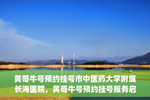 黄哥牛号预约挂号市中医药大学附属长海医院，黄哥牛号预约挂号服务启动，市中医药大学附属长海医院便捷就医新体验