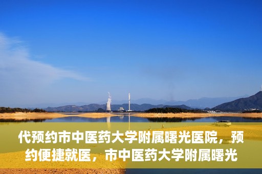 代预约市中医药大学附属曙光医院，预约便捷就医，市中医药大学附属曙光医院等你来体验