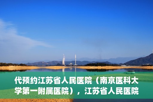 代预约江苏省人民医院（南京医科大学第一附属医院），江苏省人民医院（南京医科大学第一附属医院）便捷预约服务指南