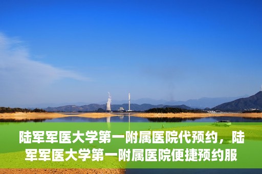陆军军医大学第一附属医院代预约，陆军军医大学第一附属医院便捷预约服务启动