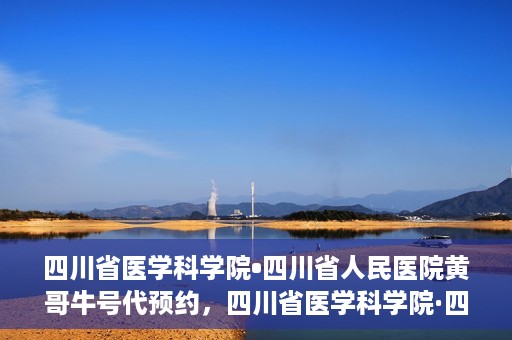 四川省医学科学院•四川省人民医院黄哥牛号代预约，四川省医学科学院·四川省人民医院黄哥名医号预约启动