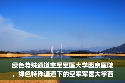 绿色特殊通道空军军医大学西京医院，绿色特殊通道下的空军军医大学西京医院探索与实践