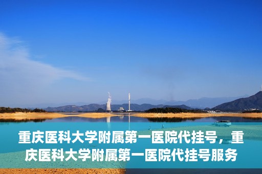 重庆医科大学附属第一医院代挂号，重庆医科大学附属第一医院代挂号服务详解