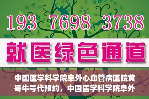 中国医学科学院阜外心血管病医院黄哥牛号代预约，中国医学科学院阜外心血管病医院黄哥牛号预约服务启动
