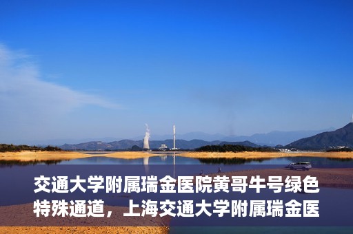 交通大学附属瑞金医院黄哥牛号绿色特殊通道，上海交通大学附属瑞金医院黄哥牛号，绿色特殊通道开启健康之门