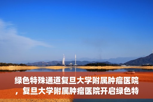 绿色特殊通道复旦大学附属肿瘤医院，复旦大学附属肿瘤医院开启绿色特殊通道，助力健康之路
