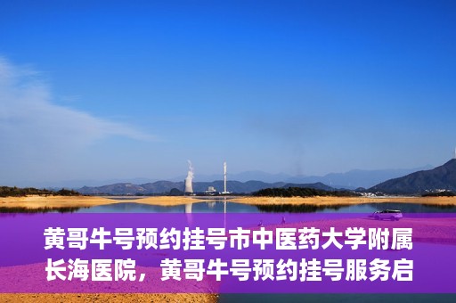 黄哥牛号预约挂号市中医药大学附属长海医院，黄哥牛号预约挂号服务启动，市中医药大学附属长海医院便捷就医新体验