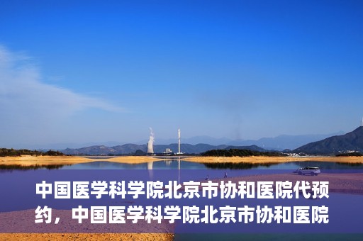 中国医学科学院北京市协和医院代预约，中国医学科学院北京市协和医院预约挂号服务详解
