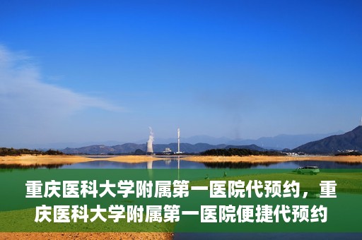 重庆医科大学附属第一医院代预约，重庆医科大学附属第一医院便捷代预约服务