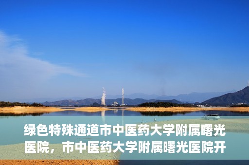 绿色特殊通道市中医药大学附属曙光医院，市中医药大学附属曙光医院开通绿色特殊通道服务