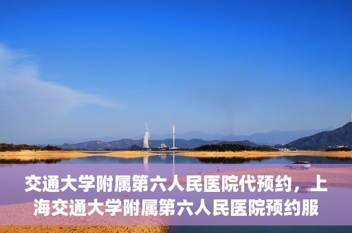 交通大学附属第六人民医院代预约，上海交通大学附属第六人民医院预约服务详解