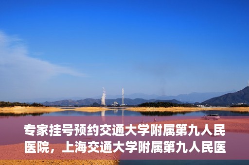 专家挂号预约交通大学附属第九人民医院，上海交通大学附属第九人民医院专家挂号预约解析