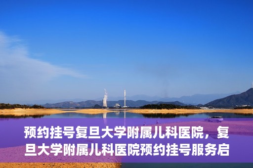 预约挂号复旦大学附属儿科医院，复旦大学附属儿科医院预约挂号服务启动