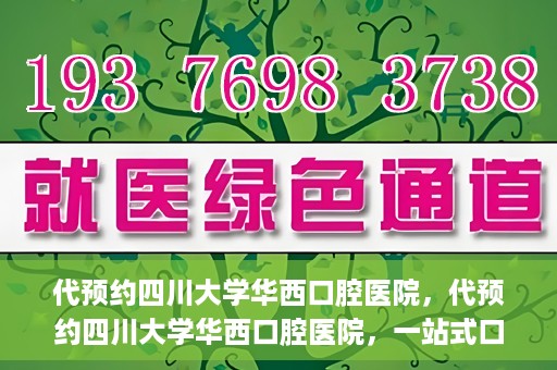 代预约四川大学华西口腔医院，代预约四川大学华西口腔医院，一站式口腔健康预约服务体验