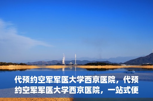 代预约空军军医大学西京医院，代预约空军军医大学西京医院，一站式便捷医疗预约服务
