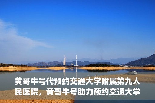 黄哥牛号代预约交通大学附属第九人民医院，黄哥牛号助力预约交通大学附属第九人民医院服务。