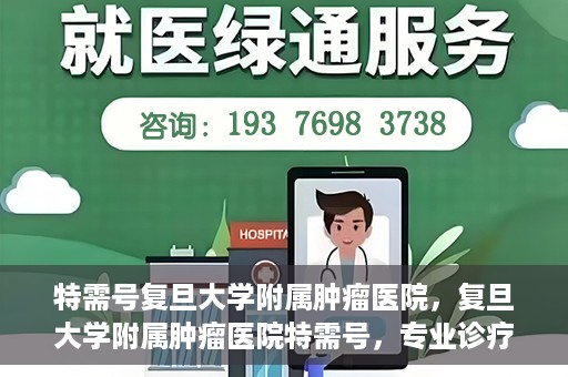 特需号复旦大学附属肿瘤医院，复旦大学附属肿瘤医院特需号，专业诊疗，贴心服务
