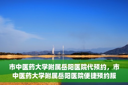 市中医药大学附属岳阳医院代预约，市中医药大学附属岳阳医院便捷预约服务启动