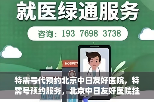 特需号代预约北京中日友好医院，特需号预约服务，北京中日友好医院挂号指南