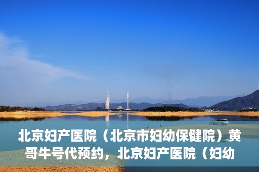 北京妇产医院（北京市妇幼保健院）黄哥牛号代预约，北京妇产医院（妇幼保健院）黄哥牛号预约挂号攻略
